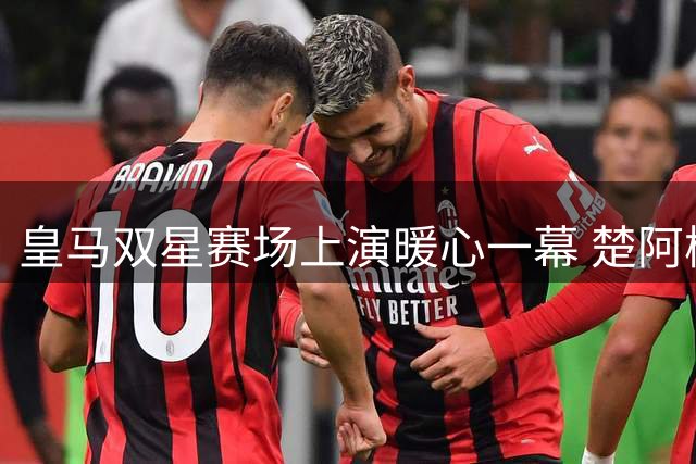 皇马双星赛场上演暖心一幕 楚阿梅尼看台致敬巴尔韦德